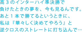 高３のインターハイ準決勝で負けたときの夢を、今も見るんです。あと1本で勝てるというときに、私は『華々しく決めてやろう』と逆クロスのストレートに打ち込んで…