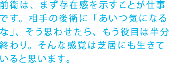 前衛は、まず存在感を示すことが仕事です。相手の後衛に「あいつ気になるな」、そう思わせたら、もう役目は半分終わり。そんな感覚は芝居にも生きていると思います。