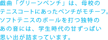 戯曲「グリーンベンチ」は、母校の
テニスコートにあったベンチがモチーフ。ソフトテニスのボールを打つ独特のあの音には、学生時代の甘ずっぱい思い出が詰まっています。