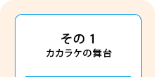 その1　カカラケの舞台