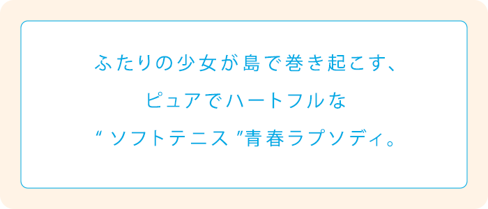 ふたりの少女が島で巻き起こす、ピュアでハートフルな“ソフトテニス”青春ラプソディ。